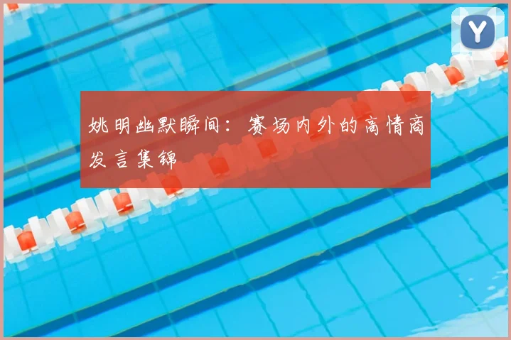 姚明幽默瞬间：赛场内外的高情商发言集锦