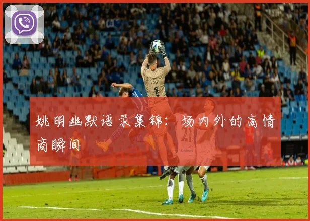 姚明幽默语录集锦：场内外的高情商瞬间